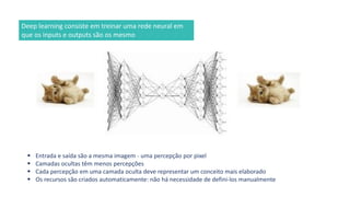 ▪ Entrada e saída são a mesma imagem - uma percepção por pixel
▪ Camadas ocultas têm menos percepções
▪ Cada percepção em uma camada oculta deve representar um conceito mais elaborado
▪ Os recursos são criados automaticamente: não há necessidade de defini-los manualmente
Deep learning consiste em treinar uma rede neural em
que os inputs e outputs são os mesmo
 