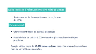 Redes neurais foi desenvolvido em torno do ano
de 1950
▪ Grande quantidades de dados à disposição
▪ Possibilidade de utilizar 1.0000 maquinas para resolver um simples
problema.
Google utilizar cerca de 16.000 processadores para criar uma rede neural com
mais de um bilhão de conexões.
Deep learning é relativamente um método antigo
Por que agora?
 