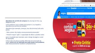 Abandono do carrinho de compras de uma loja on-line, e.g.
Magazine Luiza
como podemos usar os dados para prever e / ou impedir o
abandono do carrinho de compras
abandono (por exemplo, começar, mas não terminar) até certo
ponto.
- Nota: prever não implica necessariamente prevenção!
- Prevenir requer 'ação': a capacidade de afetar o preditor antes
para o resultado (por exemplo, sexo x design da página x canal
de aquisição)
• Para cada uma dessas tarefas diferentes de mineração de
dados, pense em um aplicação que pode ajudar esse problema
(não necessariamente resolvê-lo completamente)
 