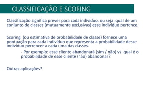 CLASSIFICAÇÃO E SCORING
Classificação significa prever para cada indivíduo, ou seja qual de um
conjunto de classes (mutuamente exclusivas) esse indivíduo pertence.
Scoring (ou estimativa de probabilidade de classe) fornece uma
pontuação para cada indivíduo que representa a probabilidade desse
indivíduo pertencer a cada uma das classes.
- Por exemplo: esse cliente abandonará (sim / não) vs. qual é o
probabilidade de esse cliente (não) abandonar?
Outras aplicações?
 