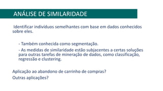 Identificar indivíduos semelhantes com base em dados conhecidos
sobre eles.
- Também conhecida como segmentação.
- As medidas de similaridade estão subjacentes a certas soluções
para outras tarefas de mineração de dados, como classificação,
regressão e clustering.
Aplicação ao abandono de carrinho de compras?
Outras aplicações?
ANÁLISE DE SIMILARIDADE
 