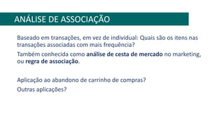 Baseado em transações, em vez de individual: Quais são os itens nas
transações associadas com mais frequência?
Também conhecida como análise de cesta de mercado no marketing,
ou regra de associação.
Aplicação ao abandono de carrinho de compras?
Outras aplicações?
ANÁLISE DE ASSOCIAÇÃO
 