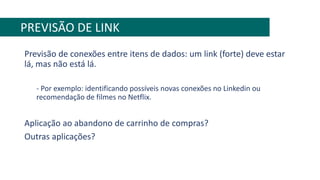 Previsão de conexões entre itens de dados: um link (forte) deve estar
lá, mas não está lá.
- Por exemplo: identificando possíveis novas conexões no Linkedin ou
recomendação de filmes no Netflix.
Aplicação ao abandono de carrinho de compras?
Outras aplicações?
PREVISÃO DE LINK
 