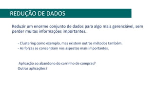 Reduzir um enorme conjunto de dados para algo mais gerenciável, sem
perder muitas informações importantes.
- Clustering como exemplo, mas existem outros métodos também.
- As forças se concentram nos aspectos mais importantes.
Aplicação ao abandono do carrinho de compras?
Outras aplicações?
REDUÇÃO DE DADOS
 