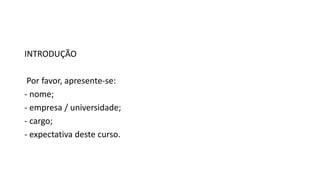 INTRODUÇÃO
Por favor, apresente-se:
- nome;
- empresa / universidade;
- cargo;
- expectativa deste curso.
 