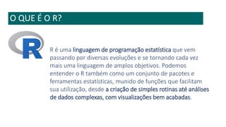 O QUE É O R?
R é uma linguagem de programação estatística que vem
passando por diversas evoluções e se tornando cada vez
mais uma linguagem de amplos objetivos. Podemos
entender o R também como um conjunto de pacotes e
ferramentas estatísticas, munido de funções que facilitam
sua utilização, desde a criação de simples rotinas até análises
de dados complexas, com visualizações bem acabadas.
 