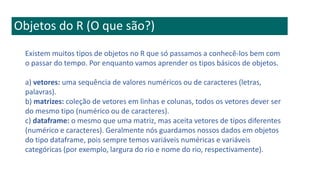 Objetos do R (O que são?)
Existem muitos tipos de objetos no R que só passamos a conhecê-los bem com
o passar do tempo. Por enquanto vamos aprender os tipos básicos de objetos.
a) vetores: uma sequência de valores numéricos ou de caracteres (letras,
palavras).
b) matrizes: coleção de vetores em linhas e colunas, todos os vetores dever ser
do mesmo tipo (numérico ou de caracteres).
c) dataframe: o mesmo que uma matriz, mas aceita vetores de tipos diferentes
(numérico e caracteres). Geralmente nós guardamos nossos dados em objetos
do tipo dataframe, pois sempre temos variáveis numéricas e variáveis
categóricas (por exemplo, largura do rio e nome do rio, respectivamente).
 