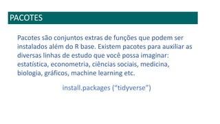 PACOTES
Pacotes são conjuntos extras de funções que podem ser
instalados além do R base. Existem pacotes para auxiliar as
diversas linhas de estudo que você possa imaginar:
estatística, econometria, ciências sociais, medicina,
biologia, gráficos, machine learning etc.
install.packages (“tidyverse”)
 