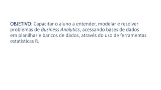 OBJETIVO: Capacitar o aluno a entender, modelar e resolver
problemas de Business Analytics, acessando bases de dados
em planilhas e bancos de dados, através do uso de ferramentas
estatísticas R.
 