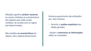 Medição significa atribuir números
ou outros símbolos às características
dos objetos que estão sendo
medidos, de acordo com as regras
pré-determinadas.
.
São medidas as características do
objeto, não o objeto diretamente.
Números geralmente são atribuídos
por dois motivos:
- Permitir a análise estatística dos
dados gerados.
- Ajudar a comunicar as informações
sobre os resultados.
 