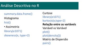 summary.data.frame()
Histograma
hist()
• Assimetria
library(e1071)
skewness(x, type=2)
Análise Descritiva no R
Curtose
library(e1071)
kurtosis(x,type=2)
Relação entre as variáveis
Variável vs Variável
plot()
plot(density())
Matriz de Dispersão
pairs()
 