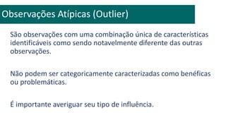 São observações com uma combinação única de características
identificáveis como sendo notavelmente diferente das outras
observações.
Não podem ser categoricamente caracterizadas como benéficas
ou problemáticas.
É importante averiguar seu tipo de influência.
Observações Atípicas (Outlier)
 