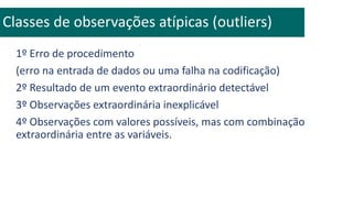 1º Erro de procedimento
(erro na entrada de dados ou uma falha na codificação)
2º Resultado de um evento extraordinário detectável
3º Observações extraordinária inexplicável
4º Observações com valores possíveis, mas com combinação
extraordinária entre as variáveis.
Classes de observações atípicas (outliers)
 