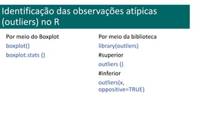 Por meio do Boxplot
boxplot()
boxplot.stats ()
Identificação das observações atípicas
(outliers) no R
Por meio da biblioteca
library(outliers)
#superior
outliers ()
#inferior
outliers(x,
oppositive=TRUE)
 