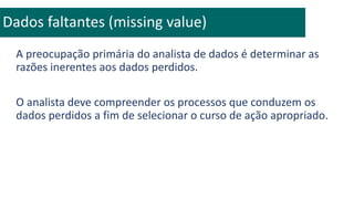 A preocupação primária do analista de dados é determinar as
razões inerentes aos dados perdidos.
O analista deve compreender os processos que conduzem os
dados perdidos a fim de selecionar o curso de ação apropriado.
Dados faltantes (missing value)
 