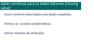 Incluir somente observações com dados completos.
Eliminar as variáveis problemáticas.
Utilizar métodos de atribuição.
Ações corretivas para os dados faltantes (missing
value)
 