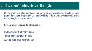 O método de atribuição é um processo de estimação de valores
perdidos com base em valores válidos de outras variáveis e/ou
observações na amostra.
Principais métodos de atribuição:
Substituição por um caso
Substituição por média
Atribuição por regressão.
Utilizar métodos de atribuição
 