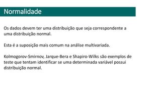 Normalidade
Os dados devem ter uma distribuição que seja correspondente a
uma distribuição normal.
Esta é a suposição mais comum na análise multivariada.
Kolmogorov-Smirnov, Jarque-Bera e Shapiro-Wilks são exemplos de
teste que tentam identificar se uma determinada variável possui
distribuição normal.
 