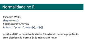 Normalidade no R
#Shapiro-Wilks
shapiro.test()
#Kolmogorov-Smirnov
ks.test(x, “pnorm”, mean(x), sd(x))
p-value>0,05 - conjunto de dados foi extraído de uma população
com distribuição normal (não rejeita a H nula)
 