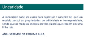 Linearidade
A linearidade pode ser usada para expressar o conceito de que um
modelo possui as propriedades de aditividade e homogeneidade,
sendo que os modelos lineares prevêm valores que recaem em uma
linha reta.
ANALISAREMOS NA PRÓXIMA AULA.
 