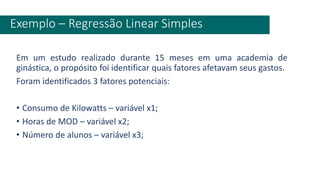 Em um estudo realizado durante 15 meses em uma academia de
ginástica, o propósito foi identificar quais fatores afetavam seus gastos.
Foram identificados 3 fatores potenciais:
• Consumo de Kilowatts – variável x1;
• Horas de MOD – variável x2;
• Número de alunos – variável x3;
Exemplo – Regressão Linear Simples
 