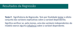 Teste F: Significância da Regressão. Tem por finalidade testar o efeito
conjunto das variáveis explicativas sobre a variável dependente;
Significa verificar se, pelo menos, uma das variáveis independentes do
modelo exerce alguma influência sobre a variável dependente.
Resultados da Regressão
 