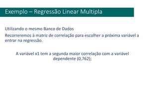 Utilizando o mesmo Banco de Dados
Recorreremos à matriz de correlação para escolher a próxima variável a
entrar na regressão.
A variável x1 tem a segunda maior correlação com a variável
dependente (0,762);
Exemplo – Regressão Linear Multipla
 