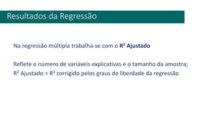 Na regressão múltipla trabalha-se com o R² Ajustado
Reflete o número de variáveis explicativas e o tamanho da amostra;
R² Ajustado = R² corrigido pelos graus de liberdade da regressão
Resultados da Regressão
 