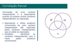 Correlação de uma variável
independente e a dependente
quando já existem outras variáveis
independentes na regressão.
▪ Representa o efeito preditivo
incremental de uma variável
independente não explicado
pelas variáveis independentes
que já estão na regressão;
▪ Utilidade: identificar as
variáveis independentes com o
maior poder preditivo
incremental;
Correlação Parcial
Y
x2 x1
 