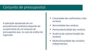 A aplicação apropriada de um
procedimento estatístico depende do
cumprimento de um conjunto de
pressupostos que, no caso da análise de
regressão
Conjunto de pressupostos
▪ Linearidade dos coeficientes e das
variáveis
▪ Normalidade dos resíduos
▪ Homocedasticidade dos resíduos
▪ Ausência de autocorrelação dos
resíduos
▪ Multicolinearidade das variáveis
independentes
 