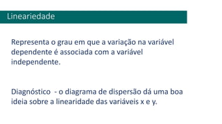 Lineariedade
Representa o grau em que a variação na variável
dependente é associada com a variável
independente.
Diagnóstico - o diagrama de dispersão dá uma boa
ideia sobre a linearidade das variáveis x e y.
 