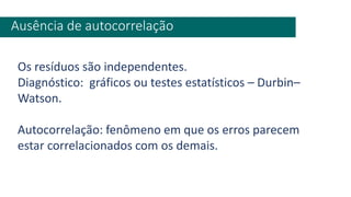 Ausência de autocorrelação
Os resíduos são independentes.
Diagnóstico: gráficos ou testes estatísticos – Durbin–
Watson.
Autocorrelação: fenômeno em que os erros parecem
estar correlacionados com os demais.
 