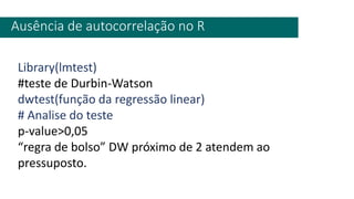 Ausência de autocorrelação no R
Library(lmtest)
#teste de Durbin-Watson
dwtest(função da regressão linear)
# Analise do teste
p-value>0,05
“regra de bolso” DW próximo de 2 atendem ao
pressuposto.
 