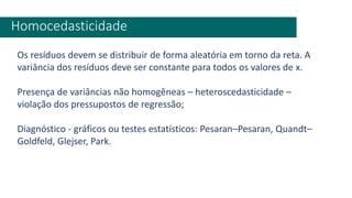 Homocedasticidade
Os resíduos devem se distribuir de forma aleatória em torno da reta. A
variância dos resíduos deve ser constante para todos os valores de x.
Presença de variâncias não homogêneas – heteroscedasticidade –
violação dos pressupostos de regressão;
Diagnóstico - gráficos ou testes estatísticos: Pesaran–Pesaran, Quandt–
Goldfeld, Glejser, Park.
 