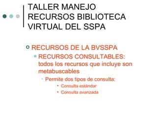 TALLER MANEJO RECURSOS BIBLIOTECA VIRTUAL DEL SSPA RECURSOS DE LA BVSSPA RECURSOS CONSULTABLES:  todos los recursos que incluye son metabuscables Permite dos tipos de consulta: Consulta estándar Consulta avanzada 