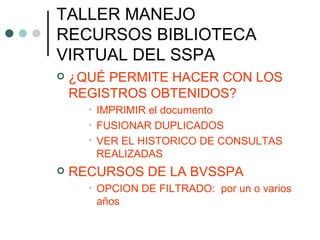 TALLER MANEJO RECURSOS BIBLIOTECA VIRTUAL DEL SSPA ¿QUÉ PERMITE HACER CON LOS REGISTROS OBTENIDOS? IMPRIMIR el documento FUSIONAR DUPLICADOS VER EL HISTORICO DE CONSULTAS REALIZADAS RECURSOS DE LA BVSSPA OPCION DE FILTRADO:  por un o varios años 