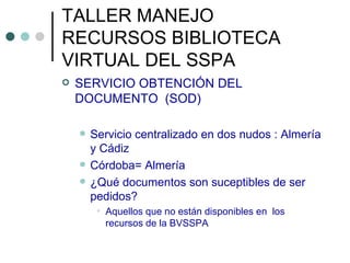 TALLER MANEJO RECURSOS BIBLIOTECA VIRTUAL DEL SSPA SERVICIO OBTENCIÓN DEL DOCUMENTO  (SOD) Servicio centralizado en dos nudos : Almería y Cádiz Córdoba= Almería ¿Qué documentos son suceptibles de ser pedidos? Aquellos que no están disponibles en  los recursos de la BVSSPA 