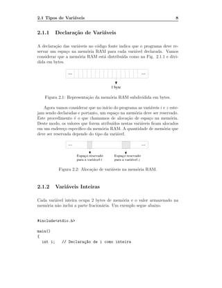 2.1 Tipos de Vari´veis
                 a                                                        8


2.1.1      Declara¸˜o de Vari´veis
                  ca         a

A declara¸˜o das vari´veis no c´digo fonte indica que o programa deve re-
          ca         a         o
servar um espa¸o na mem´ria RAM para cada vari´vel declarada. Vamos
               c          o                        a
considerar que a mem´ria RAM est´ distribu´ como na Fig. 2.1.1 e divi-
                     o             a         ıda
dida em bytes.




    Figura 2.1: Representa¸˜o da mem´ria RAM subdividida em bytes.
                          ca        o

   Agora vamos considerar que no in´ do programa as vari´veis i e z este-
                                    ıcio                      a
jam sendo declaradas e portanto, um espa¸o na mem´ria deve ser reservado.
                                           c          o
Este procedimento ´ o que chamamos de aloca¸˜o de espa¸o na mem´ria.
                    e                            ca          c          o
Deste modo, os valores que forem atribu´ ıdos nestas vari´veis ﬁcam alocados
                                                         a
em um endere¸o espec´
              c       ıﬁco da mem´ria RAM. A quantidade de mem´ria que
                                  o                                 o
deve ser reservada depende do tipo da vari´vel.
                                            a




            Figura 2.2: Aloca¸˜o de vari´veis na mem´ria RAM.
                             ca         a           o



2.1.2      Vari´veis Inteiras
               a

Cada vari´vel inteira ocupa 2 bytes de mem´ria e o valor armazenado na
         a                                  o
mem´ria n˜o inclui a parte fracion´ria. Um exemplo segue abaixo.
    o     a                       a


#include<stdio.h>

main()
{
  int i;     // Declara¸~o de i como inteira
                       ca
 