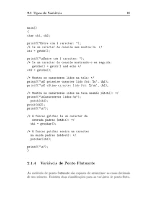 2.1 Tipos de Vari´veis
                 a                                                     10



main()
{
char ch1, ch2;

printf("Entre com 1 caracter: ");
/* le um caracter do console sem mostra-lo         */
ch1 = getch();

printf("nEntre com 1 caracter: ");
/* le um caracter do console mostrando-o em seguida:
   getche() = getch() and echo */
ch2 = getche();

/* Mostra os caracteres lidos na tela: */
printf("nO primeiro caracter lido foi: %c", ch1);
printf("nO ultimo caracter lido foi: %cn", ch2);

/* Mostra os caracteres lidos na tela usando putch(): */
printf("nCaracterres lidos:n");
  putch(ch1);
putch(ch2);
printf("n");

/* A funcao getchar le um caracter da
   entrada padrao (stdin): */
  ch1 = getchar();

/* A funcao putchar mostra um caracter
  na saida padrao (stdout): */
  putchar(ch1);

printf("n");
}



2.1.4    Vari´veis de Ponto Flutuante
             a

As vari´veis de ponto ﬂutuante s˜o capazes de armazenar as casas decimais
       a                        a
de um n´ mero. Existem duas classiﬁca¸˜es para as vari´veis de ponto ﬂutu-
        u                            co               a
 
