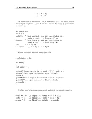 2.2 Tipos de Operadores                                                14


                            m = 16 - 3;
                            m = 13; */


   Os operadores de incremento (++) e decremento (−−) s˜o muito usados
                                                         a
em qualquer programa C, pois facilitam a leitura do c´digo (alguns dizem
                                                     o
quem n˜o...).
       a


int conta = 0;
int m = 2;
conta++; /* Essa opera¸~o pode
                        ca             ser substitu´da por:
                                                   ı
              conta = conta + 1;       (conta = 1) */
conta--; /* Essa opera¸~o pode
                        ca             ser substitu´da por:
                                                   ı
              conta = conta - 1;       (conta = 0) */
++m;       /* m = 3; */
m = conta++; /* m = 0; conta =         1;*/


     Vamos analisar o seguinte c´digo (em aula).
                                o


#include<stdio.h>

int main()
{
  int valor = 1;

    printf("Usando depois da variavel : %dn", valor++);
    printf("Valor apos incremento: %dn", valor);
    valor = 1;
    printf("Usando depois da variavel : %dn", ++valor);
    printf("Valor apos incremento: %dn", valor);
    return(1);
}


     Ainda ´ poss´ realizar opera¸˜es de atribui¸˜o da seguinte maneira.
           e     ıvel            co             ca


total += 100;      // Significa: total = total + 100;
conta -= 5;        // Significa: conta = conta - 5;
metade /=2;        // Significa: metade = metade/2;
 