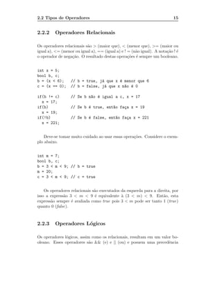 2.2 Tipos de Operadores                                                    15


2.2.2     Operadores Relacionais

Os operadores relacionais s˜o > (maior que), < (menor que), >= (maior ou
                           a
igual a), <= (menor ou igual a), == (igual a) e ! = (n˜o igual). A nota¸˜o ! ´
                                                      a                ca e
o operador de nega¸˜o. O resultado destas opera¸˜es ´ sempre um booleano.
                  ca                              co e


int x = 5;
bool b, c;
b = (x < 6);      // b = true, j´ que x ´ menor que 6
                                a       e
c = (x == 0);     // b = false, j´ que x n~o ´ 0
                                 a        a e

if(b != c)        // Se b n~o ´ igual a c, x = 17
                           a e
  x = 17;
if(b)             // Se b ´ true, ent~o fa¸a x = 19
                          e          a    c
  x = 19;
if(!b)            // Se b ´ false, ent~o fa¸a x = 221
                          e           a    c
  x = 221;


    Deve-se tomar muito cuidado ao usar essas opera¸˜es. Considere o exem-
                                                   co
plo abaixo.


int m =   7;
bool b,   c;
b = 3 <   m < 9; // b = true
m = 20;
c = 3 <   m < 9; // c = true


    Os operadores relacionais s˜o executados da esquerda para a direita, por
                               a
isso a express˜o 3 < m < 9 ´ equivalente ` (3 < m) < 9. Ent˜o, esta
              a                 e            a                     a
express˜o sempre ´ avaliada como true pois 3 < m pode ser tanto 1 (true)
       a          e
quanto 0 (false).



2.2.3     Operadores L´gicos
                      o

Os operadores l´gicos, assim como os relacionais, resultam em um valor bo-
               o
oleano. Esses operadores s˜o && (e) e || (ou) e posuem uma precedˆncia
                           a                                         e
 