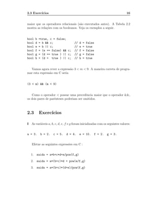 2.3 Exerc´
         ıcios                                                                16


maior que os operadores relacionais (s˜o executados antes). A Tabela 2.2
                                      a
mostra as rela¸˜es com os booleanos. Veja os exemplos a seguir.
              co


bool    b   =true, c = false;
bool    d   = b && c;                //   d   =   false
bool    e   = b || c;                //   e   =   true
bool    f   = (e == false) && c;     //   f   =   false
bool    g   = (d == true ) || c;     //   g   =   false
bool    h   = (d = true ) || c;      //   h   =   true


  Vamos agora rever a express˜o 3 < m < 9. A maneira correta de progra-
                              a
mar esta express˜o em C seria
                a


(3 < m) && (m < 9)


   Como o operador < possue uma precedˆncia maior que o operador &&,
                                          e
os dois pares de parˆnteses poderiam ser omitidos.
                    e



2.3         Exerc´
                 ıcios

I As vari´veis a, b, c, d, e, f e g foram inicializadas com os seguintes valores:
         a


a = 3.      b = 2.   c = 5.   d = 4.      e = 10.         f = 2.   g = 3.


   Efetue as seguintes express˜es em C :
                              o


   1.   saida = a*b+c*d+e/pow(f,g)

   2.   saida = a*(b+c)*d + pow(e/f,g)

   3.   saida = a*(b+c)*(d+e)/pow(f,g)
 