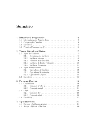 Sum´rio
   a

1 Introdu¸˜o ` Programa¸˜o
          ca a               ca                                                                                       2
  1.1 Interpreta¸˜o do Arquivo–fonte
                 ca                               .   .   .   .   .   .   .   .   .   .   .   .   .   .   .   .   .   2
  1.2 Computa¸˜o Cient´
                ca        ıﬁca . . . . .          .   .   .   .   .   .   .   .   .   .   .   .   .   .   .   .   .   3
  1.3 Exerc´ıcios . . . . . . . . . . . .         .   .   .   .   .   .   .   .   .   .   .   .   .   .   .   .   .   4
  1.4 Primeiro Programa em C . . . .              .   .   .   .   .   .   .   .   .   .   .   .   .   .   .   .   .   5

2 Tipos e Operadores B´sicos
                          a                                                                                            7
  2.1 Tipos de Vari´veis . . . . . . . . . .
                   a                                          .   .   .   .   .   .   .   .   .   .   .   .   .   .    7
      2.1.1 Declara¸˜o de Vari´veis . . .
                     ca          a                            .   .   .   .   .   .   .   .   .   .   .   .   .   .    8
      2.1.2 Vari´veis Inteiras . . . . . . .
                 a                                            .   .   .   .   .   .   .   .   .   .   .   .   .   .    8
      2.1.3 Vari´veis de Caracteres . . . .
                 a                                            .   .   .   .   .   .   .   .   .   .   .   .   .   .    9
      2.1.4 Vari´veis de Ponto Flutuante
                 a                                            .   .   .   .   .   .   .   .   .   .   .   .   .   .   10
      2.1.5 Vari´veis Booleanas . . . . . .
                 a                                            .   .   .   .   .   .   .   .   .   .   .   .   .   .   11
  2.2 Tipos de Operadores . . . . . . . . .                   .   .   .   .   .   .   .   .   .   .   .   .   .   .   12
      2.2.1 Operadores Aritm´ticos . . .
                                e                             .   .   .   .   .   .   .   .   .   .   .   .   .   .   12
      2.2.2 Operadores Relacionais . . . .                    .   .   .   .   .   .   .   .   .   .   .   .   .   .   15
      2.2.3 Operadores L´gicos . . . . . .
                           o                                  .   .   .   .   .   .   .   .   .   .   .   .   .   .   15
  2.3 Exerc´
           ıcios . . . . . . . . . . . . . . .                .   .   .   .   .   .   .   .   .   .   .   .   .   .   16

3 Fluxos de Controle                                                                                                  19
  3.1 Condicionais . . . . . . . .    .   .   .   .   .   .   .   .   .   .   .   .   .   .   .   .   .   .   .   .   19
      3.1.1 Comando if–else if        .   .   .   .   .   .   .   .   .   .   .   .   .   .   .   .   .   .   .   .   19
      3.1.2 Comando switch .          .   .   .   .   .   .   .   .   .   .   .   .   .   .   .   .   .   .   .   .   21
  3.2 La¸os . . . . . . . . . . . .
         c                            .   .   .   .   .   .   .   .   .   .   .   .   .   .   .   .   .   .   .   .   23
      3.2.1 Comando for . . .         .   .   .   .   .   .   .   .   .   .   .   .   .   .   .   .   .   .   .   .   23
      3.2.2 Comando while . .         .   .   .   .   .   .   .   .   .   .   .   .   .   .   .   .   .   .   .   .   26
  3.3 Exerc´
           ıcios . . . . . . . . .    .   .   .   .   .   .   .   .   .   .   .   .   .   .   .   .   .   .   .   .   27

4 Tipos Derivados                                                       31
  4.1 Entrada e Sa´ em Arquivo . . . . . . . . . . . . . . . . . . . 31
                  ıda
  4.2 Arrays - Vetores e Matrizes . . . . . . . . . . . . . . . . . . . 35
 