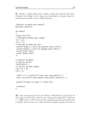 2.3 Exerc´
         ıcios                                                         17


II Analise o c´digo abaixo para calcular a m´dia das notas de um aluno.
              o                              e
Programe este c´digo e retire alguns dos coment´rios e comente alguns co-
               o                               a
mandos para entender como o c´digo funciona.
                               o


/*C´lculo da m´dia dos alunos*/
   a          e
#include <stdio.h>

int main()
{
  double M,P1,P2;
// Entrada de dados pelo c´digo
                           o
  P1 = 5.0;
  P2 = 7.5;
/* Entrada de dados em tela
  printf("Digite o valor da primeira prova P1n");
  printf("Digite o valor da segunda prova P2n");
  scanf("%16le",&P1);
  scanf("%16le",&P2);
*/

// C´lculo da m´dia
    a          e
// C´lculo direto
    a
 M=(P1+P2)/2.;
// C´lculo em duas etapas
    a
//M = P1 + P2;
//M /= 2;

    if(M >= 7.) { printf("O aluno esta aprovadon"); }
    else { printf("O aluno devera fazer prova finaln"); }

    printf("A media do aluno e: %.2fn",M);

    return(1);
}


III Fa¸a um programa em C que calcule a velocidade em queda livre de
        c
um corpo a 6 m de altura. Sabe-se que a f´rmula de queda livre ´ dada por
    √                                     o                     e
v = 2gh, onde g = 9.81. Fa¸a um outro programa em que seja poss´ que
                            c                                       ıvel
o usu´rio entre na tela com o valor da altura (cuidado, porque at´ onde eu
     a                                                            e
 