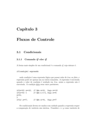 Cap´
   ıtulo 3

Fluxos de Controle


3.1     Condicionais

3.1.1    Comando if–else if

A forma mais simples de um condicional ´ o comando if, cuja sintaxe ´:
                                       e                            e


if(condi¸~o) express~o
        ca          a


   onde condi¸˜o ´ uma express˜o l´gica que possui valor de true ou false, e
             ca e             a o
express˜o pode ser apenas um ou v´rios comandos. A express˜o ´ executada
       a                          a                         a e
quando o valor de condi¸˜o ´ avaliado em true, sen˜o a express˜o n˜o ´
                        ca e                        a             a    a e
executada. A condi¸˜o deve estar entre parˆnteses.
                   ca                     e


if(n>10) x*=10;     // Qdo n>10, fa¸a x*=10
                                    c
if(n==0) {          // Qdo n ´ 5, fa¸a x*=5
                             e      c
x*=5;
}
if(n) y*=7;         // Qdo n!=0,     fa¸a y*=7
                                       c


   Os condicionais devem ser usados com cuidado quando a express˜o requer
                                                                a
a compara¸˜o de vari´veis n˜o inteiras. Considere x e y como vari´veis de
         ca          a      a                                     a
 