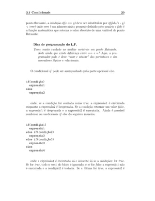 3.1 Condicionais                                                           20


ponto ﬂutuante, a condi¸˜o if(x == y) deve ser substitu´ por if(fabs(x - y)
                       ca                              ıda
< erro) onde erro ´ um n´ mero muito pequeno deﬁnido pelo usu´rio e fabs ´
                  e     u                                     a           e
a fun¸˜o matem´tica que retorna o valor absoluto de uma vari´vel de ponto
     ca         a                                           a
ﬂutuante.


     Dica de programa¸˜o do L.F.
                     ca
     Tome muito cuidado ao avaliar vari´veis em ponto ﬂutuante.
                                         a
       Note ainda que existe diferen¸a entre == e =! Aqui, o pro-
                                     c
       gramador pode e deve “usar e abusar” dos parˆnteses e dos
                                                    e
       operadores l´gicos e relacionais.
                   o


   O condicional if pode ser acompanhado pela parte opcional else.


if(condi¸~o)
        ca
  express~o1
         a
else
  express~o2
         a


   onde, se a condi¸˜o for avaliada como true, a express˜o1 ´ executada
                    ca                                   a e
enquanto a express˜o2 ´ desprezada. Se a condi¸˜o retornar um valor false,
                  a e                          ca
a express˜o1 ´ desprezada e a express˜o2 ´ executada. Ainda ´ poss´
         a e                            a e                    e      ıvel
combinar os condicionais if–else da seguinte maneira:


if(condi¸~o1)
        ca
  express~o1
         a
else if(condi¸~o2)
              ca
  express~o2
         a
else if(condi¸~o3)
              ca
  express~o3
         a
else
  express~o4
         a


    onde a express˜o1 ´ executada s´ e somente s´ se a condi¸˜o1 for true.
                   a e                o             o            ca
Se for true, todo o resto do bloco ´ ignorado; e se for false a express˜o1 n˜o
                                   e                                   a    a
´ executada e a condi¸˜o2 ´ testada. Se a ultima for true, a express˜o2 ´
e                      ca e                  ´                           a e
 