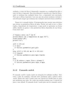 3.1 Condicionais                                                           21


avaliada e o resto do bloco ´ desprezado, enquanto se a condi¸˜o2 for false o
                            e                                ca
resto do bloco ´ ignorado. Esse procedimento ´ repetido at´ o ﬁnal do bloco,
               e                              e            e
onde se nenhuma das condi¸˜es forem true, a express˜o4 ser´ executada.
                              co                        a       a
Note que a ultima express˜o ´ um caso que n˜o possui nenhuma restri¸˜o e
            ´              a e                a                         ca
ser´ efetuado sempre que nenhuma das condi¸˜es anteriores forem satisfeitas.
   a                                         co

    Vamos ver o exemplo abaixo. O programador quer montar uma estrutura
que retorne os parˆmetros f´
                   a        ısicos da ´gua. Por´m, at´ onde eu sei e a f´
                                       a        e     e                 ısica
explica, dependendo da temperatura, a ´gua pode se apresentar na forma
                                         a
s´lida, l´
 o       ıquida ou gasosa e seus parˆmetros f´
                                     a       ısicos dependem de sua forma.
Como fazer isso?


// Usu´rio entra com T (em K)
      a
printf("Entre com a temperatura da agua (K)");
scanf("%16le",&T);
printf("n");

if(T   <= 273.15)
{ //   Gelo!
  //   Calcula par^metros para gelo
                  a
}
else   if((T >= 273.15) && (T <= 373.15))
{ //   L´quido!
        ı
  //   Calcula par^metros para ´gua l´quida
                  a            a     ı
}
else
{ //   S´ sobrou o vapor (fora o plasma!!)
        o
  //   Calcula par^metros para vapor d’´gua
                  a                    a
}



3.1.2     Comando switch

O comando switch ´ muito usado em situa¸˜es de m´ ltipla escolhas. Este
                    e                        co        u
testa o valor da condi¸˜o, colocada entre parˆnteses ap´s a palavra chave
                       ca                        e       o
switch. Ent˜o este valor ´ usado como um controle de escolha para os casos
            a             e
que satisfazem esse valor. Se o valor n˜o satisfaz nenhum caso, o controle ir´
                                       a                                     a
para o caso default. O comando break ´ usado para sair do comando switch.
                                        e
 