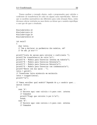 3.1 Condicionais                                                         22


   Vamos analisar o exemplo abaixo, onde o programador quer calcular o
coeﬁciente de transferˆncia de calor em alguns casos especiﬁcados. Sabe-se
                      e
que os modelos matem´ticos s˜o diferentes para cada situa¸˜o f´
                        a      a                            ca ısica, ent˜o
                                                                          a
devemos colocar restri¸˜es no usos destes ou deixar que o usu´rio especiﬁque
                      co                                     a
o caso que ele quer o resultado.


#include<stdio.h>
#include<conio.h>
#include<ctype.h>
#include<stdlib.h>

int main()
{
  char letra;
  // Tem q declarar os par^metros dos modelos, n´?
                          a                     e
  // Se n~o j´ era!!!!
         a    a

printf("Lista de opcoes para calcular o coeficiente ");
printf("de transferencia de calor:n");
printf("A - Modelo para Conveccao Interna em tubosn");
printf("B - Modelo para Conveccao Externan");
printf("C - Modelo para Conveccao Naturaln");
printf("D - Modelo para Conveccao com condensacaon");
printf("Entre com sua opcao : ");
letra = getch();
// Transforma letra min´scula em mai´scula
                        u           u
letra = toupper(letra);
printf("n");

// Vamos escolher qual modelo? Depende do q o usu´rio quer...
                                                 a
switch (letra)
{
  case ’A’:
    // Escreve aqui como calcula o h para conv. interna
    // Comandos
    printf("Fingi que calculei h por A.n");
    break;
  case ’B’:
    // Escreve aqui como calcula o h para conv. externa
    // Comandos
 