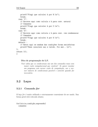 3.2 La¸os
      c                                                               23


    printf("Fingi que calculei h por B.n");
    break;
  case ’C’:
    // Escreve aqui como calcula o h para conv. natural
    // Comandos
    printf("Fingi que calculei h por C.n");
    break;
  case ’D’:
    // Escreve aqui como calcula o h para conv. com condensacao
    // Comandos
    printf("Fingi que calculei h por D.n");
    break;
  default :
    // Entra aqui se nenhum das condi¸~es foram satisfeitas
                                     co
    printf("Esse caractere nao e valido. Foi mal...n");
};
return (1);
}


      Dica de programa¸˜o do L.F.
                      ca
      Vocˆ sabia que os condicionais s˜o um dos comandos mais com
         e                            a
         maior custo computacional que existem? Se quiser montar
         um programa com menor custo de computa¸˜o, use o me-
                                                     ca
         nor n´mero de condicionais poss´
               u                          ıvel e somente quando for
         necess´rio.
               a



3.2     La¸os
          c

3.2.1    Comando for

O la¸o for ´ muito utilizado e extremamente conveniente de ser usado. Sua
    c      e
forma geral est´ colocada abaixo.
               a


for(inicia;condi¸~o;express~o)
                ca         a
  comandos
 