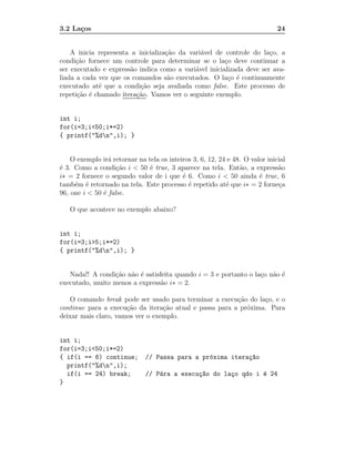 3.2 La¸os
      c                                                                       24


    A inicia representa a inicializa¸˜o da vari´vel de controle do la¸o, a
                                    ca         a                      c
condi¸˜o fornece um controle para determinar se o la¸o deve continuar a
      ca                                               c
ser executado e express˜o indica como a vari´vel inicializada deve ser ava-
                       a                     a
liada a cada vez que os comandos s˜o executados. O la¸o ´ continuamente
                                     a                  c e
executado at´ que a condi¸˜o seja avaliada como false. Este processo de
             e             ca
repeti¸˜o ´ chamado itera¸˜o. Vamos ver o seguinte exemplo.
      ca e               ca


int i;
for(i=3;i<50;i*=2)
{ printf("%dn",i); }


    O exemplo ir´ retornar na tela os inteiros 3, 6, 12, 24 e 48. O valor inicial
                 a
´ 3. Como a condi¸˜o i < 50 ´ true, 3 aparece na tela. Ent˜o, a express˜o
e                   ca         e                                a             a
i∗ = 2 fornece o segundo valor de i que ´ 6. Como i < 50 ainda ´ true, 6
                                           e                           e
tamb´m ´ retornado na tela. Este processo ´ repetido at´ que i∗ = 2 forne¸a
     e e                                     e             e                  c
96, one i < 50 ´ false.
               e

   O que acontece no exemplo abaixo?


int i;
for(i=3;i>5;i*=2)
{ printf("%dn",i); }


   Nada!! A condi¸˜o n˜o ´ satisfeita quando i = 3 e portanto o la¸o n˜o ´
                 ca a e                                           c a e
executado, muito menos a express˜o i∗ = 2.
                                 a

   O comando break pode ser usado para terminar a execu¸˜o do la¸o, e o
                                                         ca      c
continue para a execu¸˜o da itera¸˜o atual e passa para a pr´xima. Para
                      ca          ca                        o
deixar mais claro, vamos ver o exemplo.


int i;
for(i=3;i<50;i*=2)
{ if(i == 6) continue;        // Passa para a pr´xima itera¸~o
                                                o          ca
  printf("%dn",i);
  if(i == 24) break;          // P´ra a execu¸~o do la¸o qdo i ´ 24
                                  a          ca       c        e
}
 
